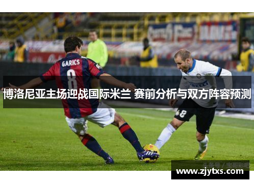 博洛尼亚主场迎战国际米兰 赛前分析与双方阵容预测