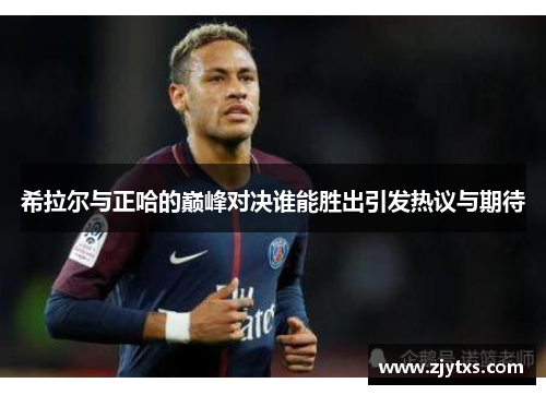 希拉尔与正哈的巅峰对决谁能胜出引发热议与期待