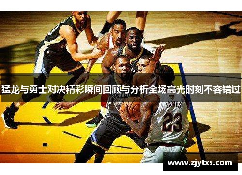 猛龙与勇士对决精彩瞬间回顾与分析全场高光时刻不容错过