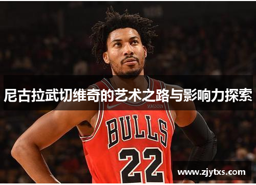 尼古拉武切维奇的艺术之路与影响力探索